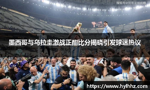 墨西哥与乌拉圭激战正酣比分揭晓引发球迷热议